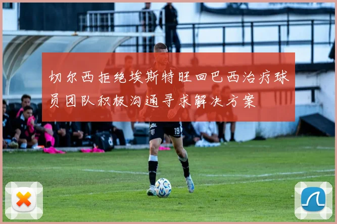 切尔西拒绝埃斯特旺回巴西治疗球员团队积极沟通寻求解决方案