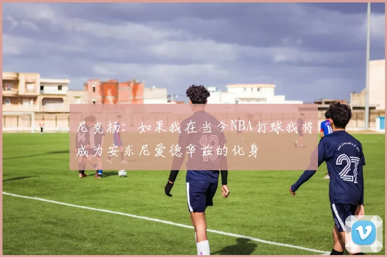 尼克杨：如果我在当今NBA打球我将成为安东尼爱德华兹的化身
