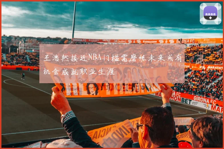 王浩然接近NBA门槛需磨练未来或有机会成就职业生涯