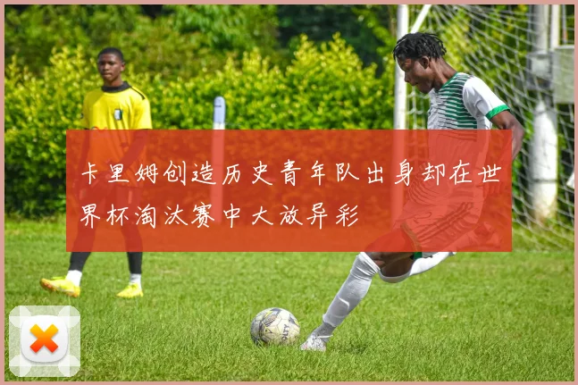 卡里姆创造历史青年队出身却在世界杯淘汰赛中大放异彩