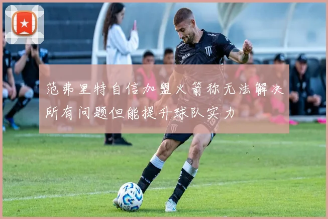 范弗里特自信加盟火箭称无法解决所有问题但能提升球队实力