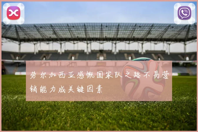 劳尔加西亚感慨国家队之路不易营销能力成关键因素