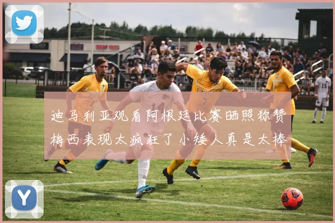 迪马利亚观看阿根廷比赛晒照称赞梅西表现太疯狂了小矮人真是太棒了