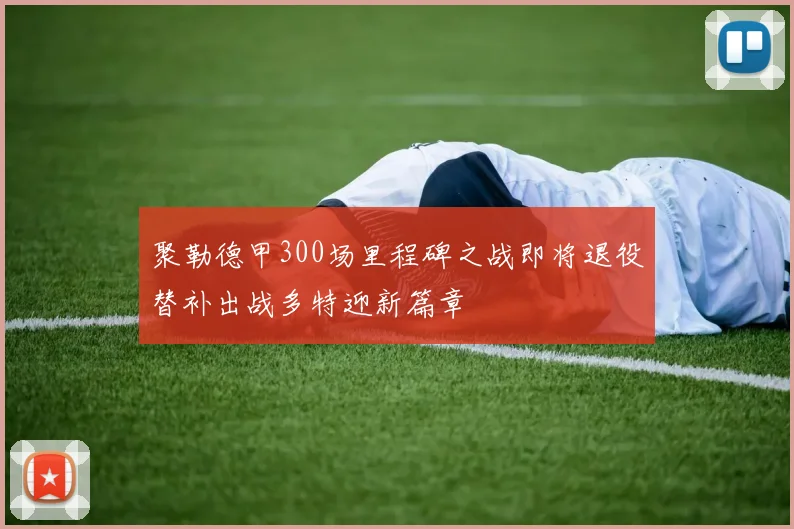 聚勒德甲300场里程碑之战即将退役替补出战多特迎新篇章