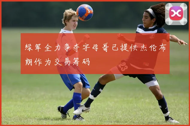绿军全力争夺字母哥已提供杰伦布朗作为交易筹码
