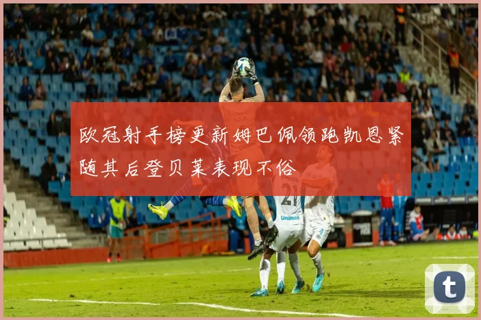 欧冠射手榜更新姆巴佩领跑凯恩紧随其后登贝莱表现不俗