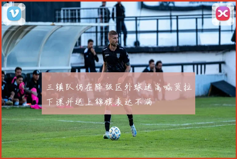 三镇队仍在降级区外球迷高喊莫拉下课并送上锦旗表达不满