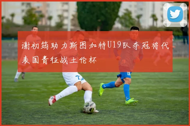 谢初筠助力斯图加特U19队夺冠将代表国青征战土伦杯