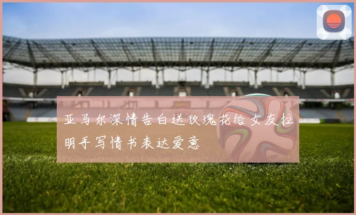 亚马尔深情告白送玫瑰花给女友拉明手写情书表达爱意