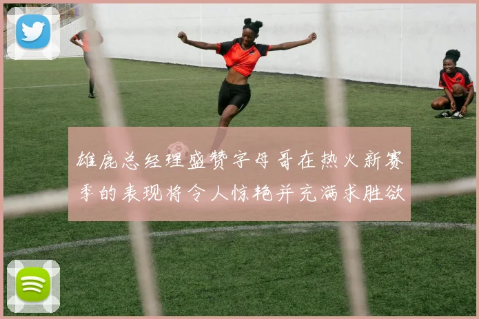 雄鹿总经理盛赞字母哥在热火新赛季的表现将令人惊艳并充满求胜欲