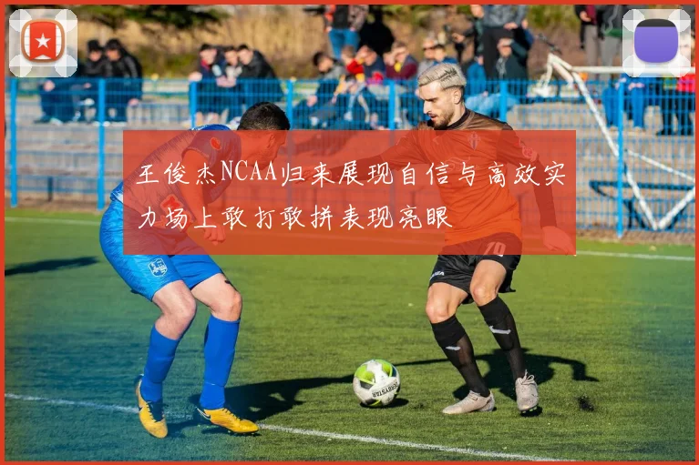 王俊杰NCAA归来展现自信与高效实力场上敢打敢拼表现亮眼