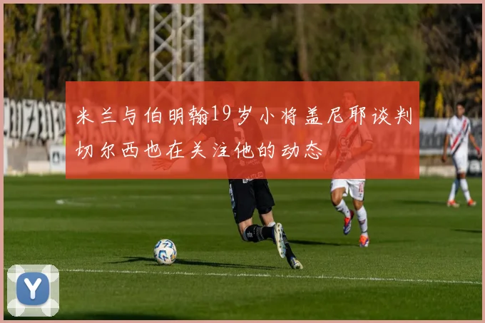 米兰与伯明翰19岁小将盖尼耶谈判切尔西也在关注他的动态