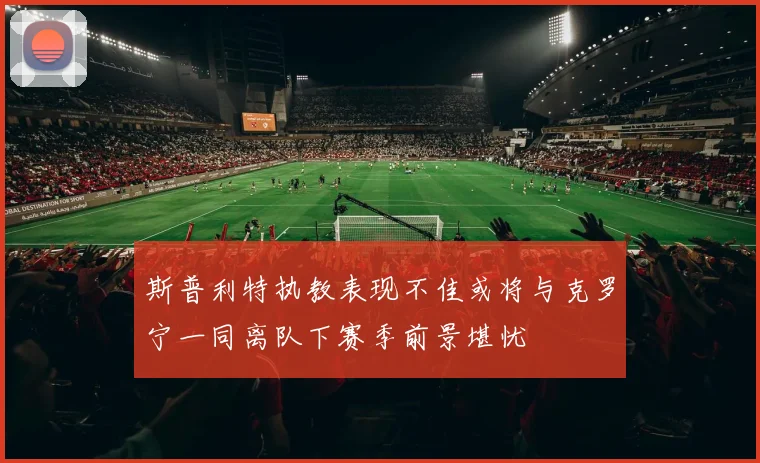 斯普利特执教表现不佳或将与克罗宁一同离队下赛季前景堪忧