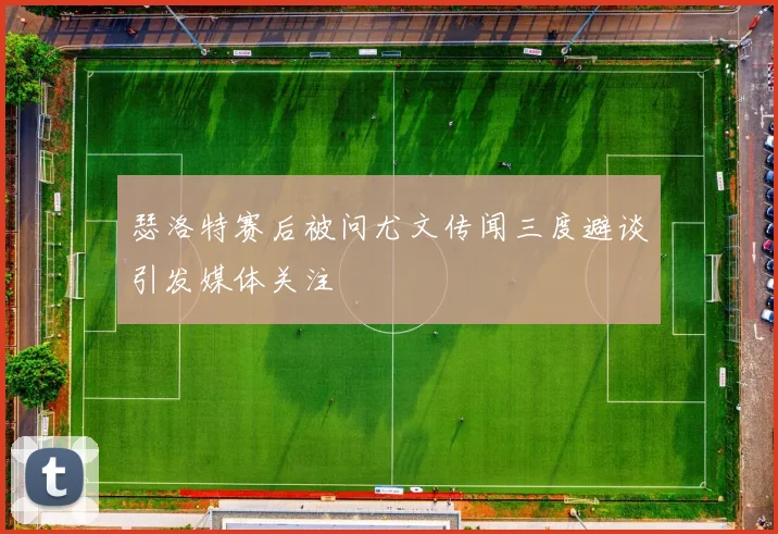 瑟洛特赛后被问尤文传闻三度避谈引发媒体关注