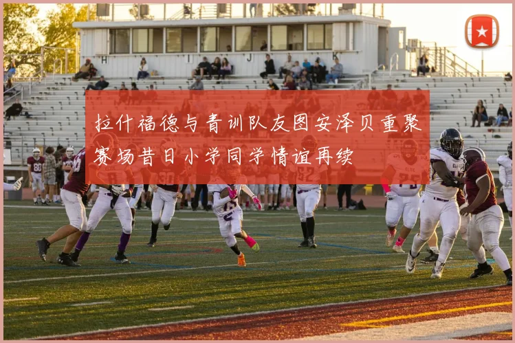 拉什福德与青训队友图安泽贝重聚赛场昔日小学同学情谊再续