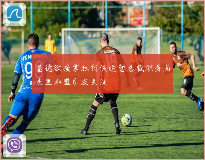 基德欲接掌独行侠运营总裁职务乌杰里加盟引发关注