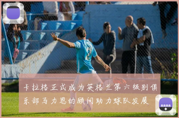 卡拉格正式成为英格兰第六级别俱乐部马力恩的顾问助力球队发展