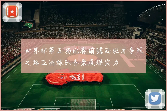 世界杯第五场比赛前瞻西班牙争冠之路亚洲球队齐聚展现实力