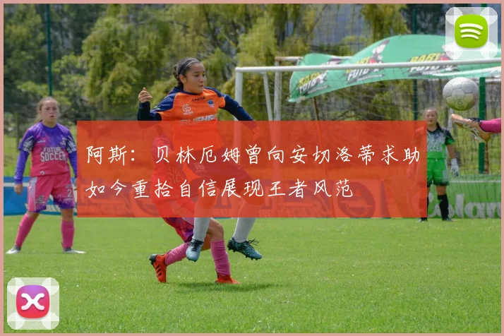 阿斯：贝林厄姆曾向安切洛蒂求助如今重拾自信展现王者风范