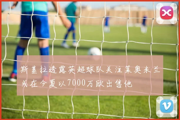 斯基拉透露英超球队关注莱奥米兰或在今夏以7000万欧出售他
