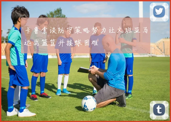 卡鲁索谈防守策略努力让文班亚马远离篮筐并接球困难
