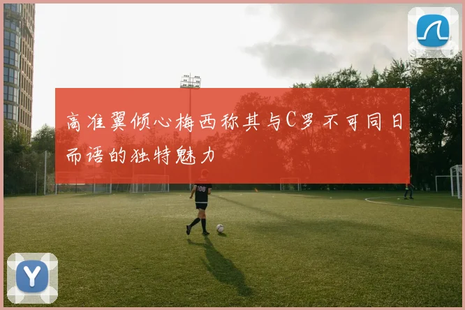 高准翼倾心梅西称其与C罗不可同日而语的独特魅力
