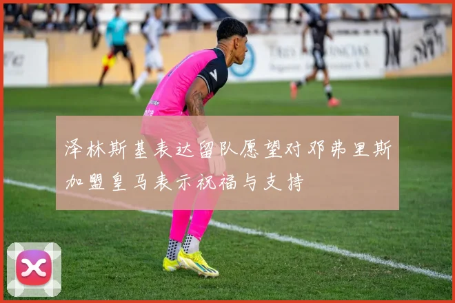 泽林斯基表达留队愿望对邓弗里斯加盟皇马表示祝福与支持