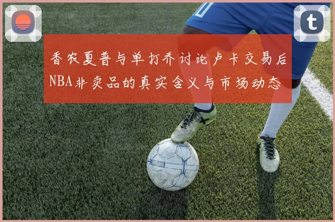 香农夏普与单打乔讨论卢卡交易后NBA非卖品的真实含义与市场动态