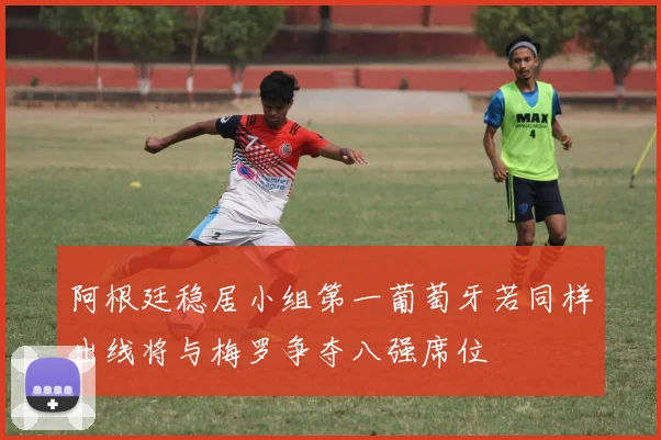 阿根廷稳居小组第一葡萄牙若同样出线将与梅罗争夺八强席位