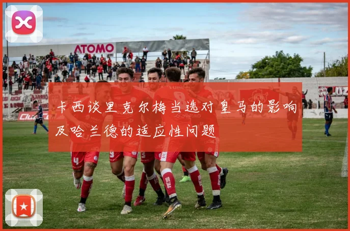卡西谈里克尔梅当选对皇马的影响及哈兰德的适应性问题