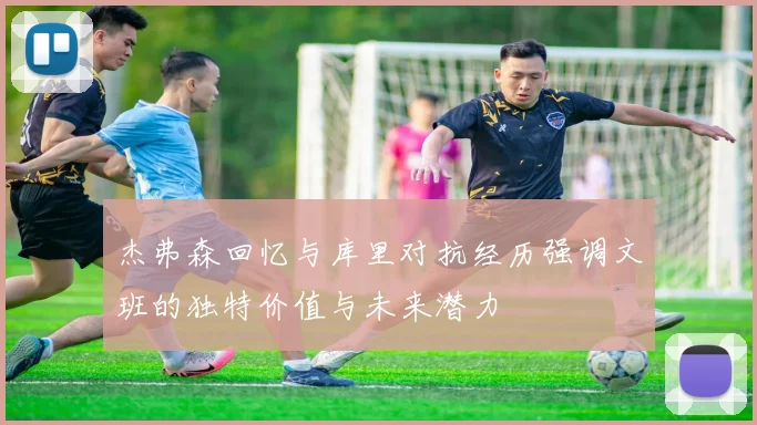 杰弗森回忆与库里对抗经历强调文班的独特价值与未来潜力