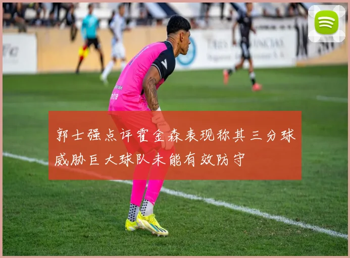 郭士强点评霍金森表现称其三分球威胁巨大球队未能有效防守