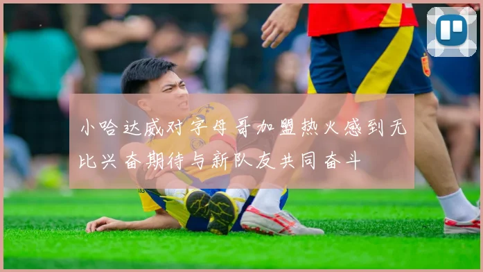 小哈达威对字母哥加盟热火感到无比兴奋期待与新队友共同奋斗