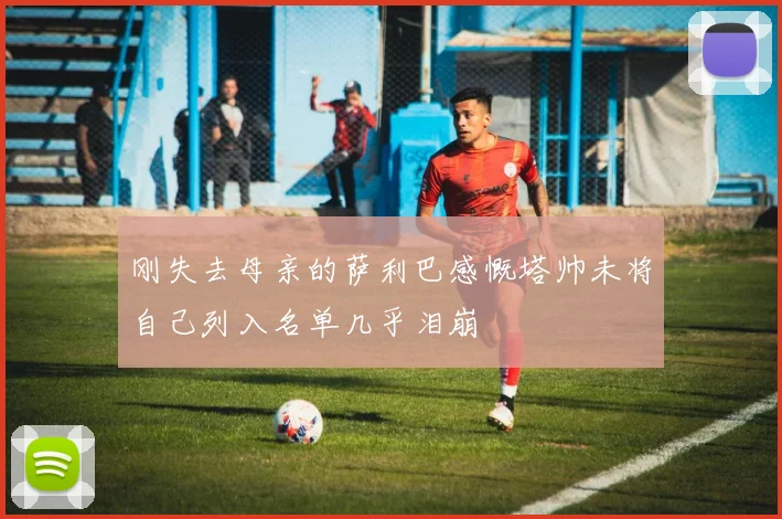 刚失去母亲的萨利巴感慨塔帅未将自己列入名单几乎泪崩