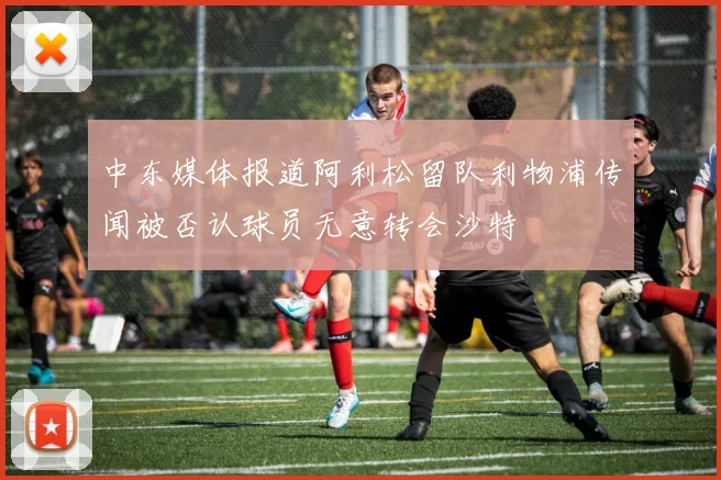 中东媒体报道阿利松留队利物浦传闻被否认球员无意转会沙特