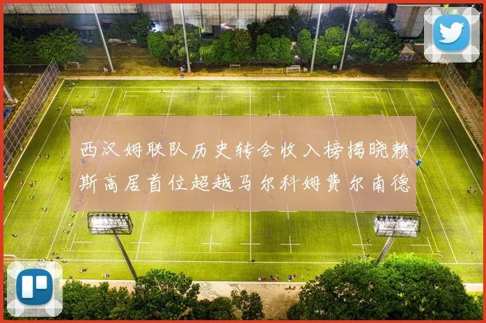 西汉姆联队历史转会收入榜揭晓赖斯高居首位超越马尔科姆费尔南德斯