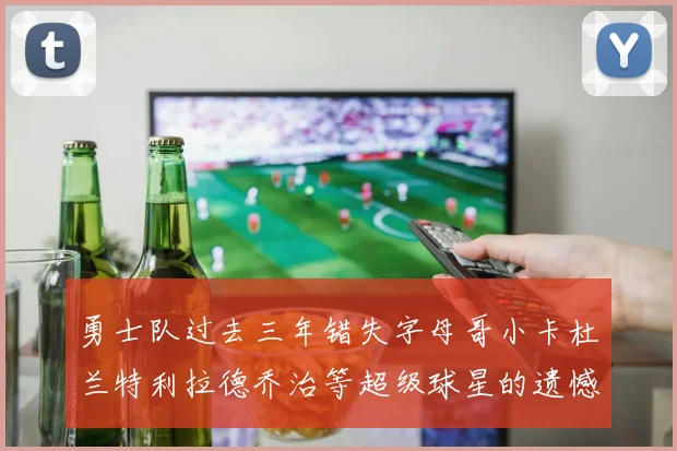 勇士队过去三年错失字母哥小卡杜兰特利拉德乔治等超级球星的遗憾回顾
